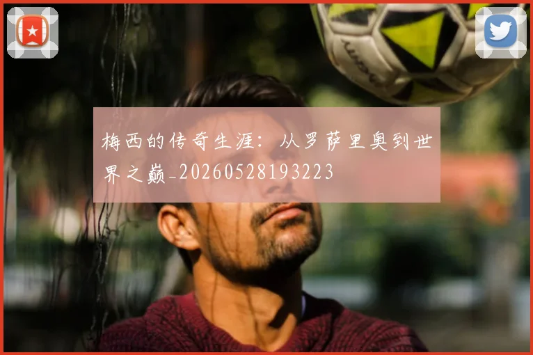 梅西的传奇生涯：从罗萨里奥到世界之巅_20260528193223