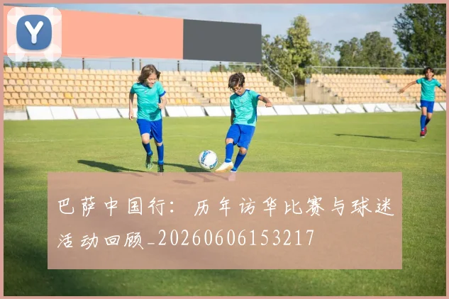 巴萨中国行：历年访华比赛与球迷活动回顾_20260606153217