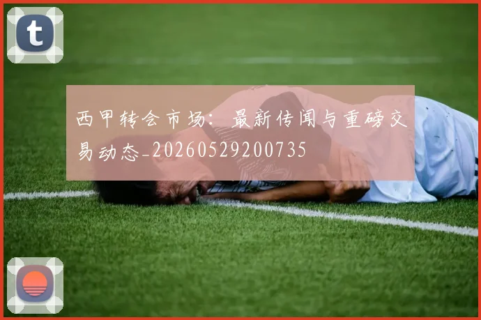 西甲转会市场：最新传闻与重磅交易动态_20260529200735