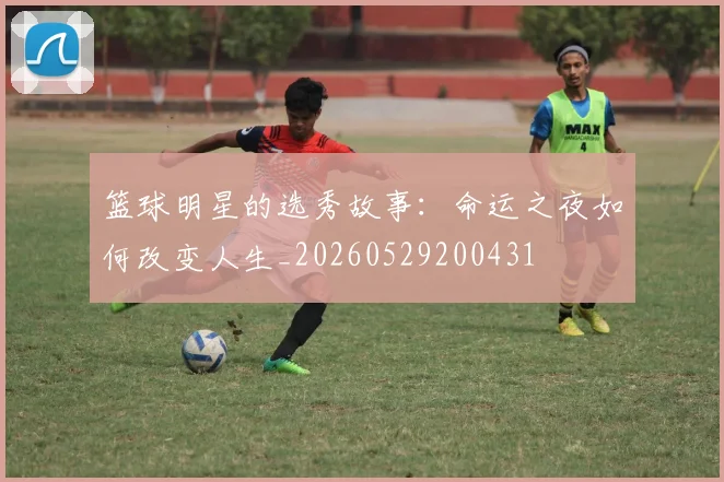 篮球明星的选秀故事：命运之夜如何改变人生_20260529200431