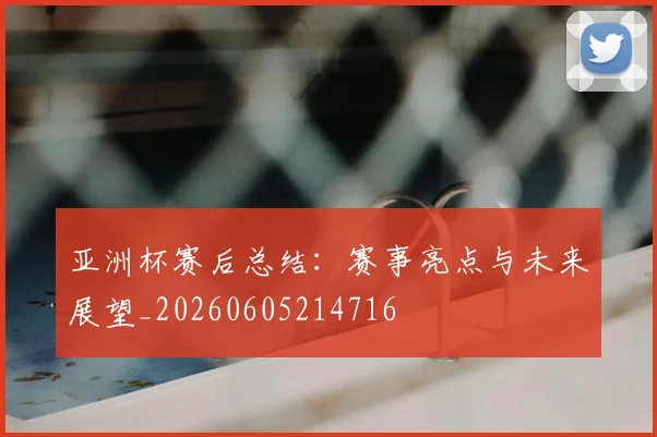 亚洲杯赛后总结:赛事亮点与未来展望_20260605214716