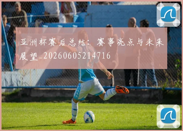 亚洲杯赛后总结：赛事亮点与未来展望_20260605214716