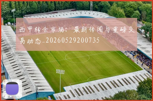 西甲转会市场：最新传闻与重磅交易动态_20260529200735