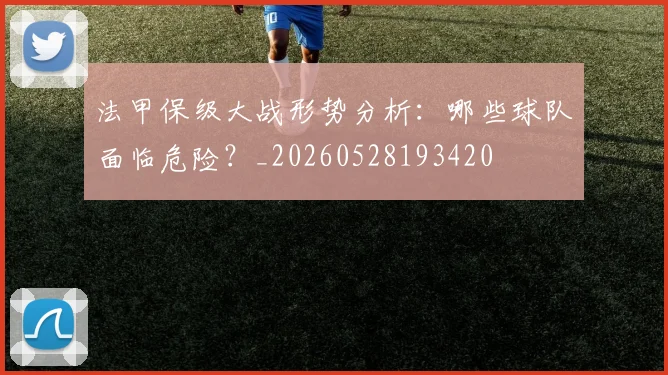 法甲保级大战形势分析：哪些球队面临危险？_20260528193420