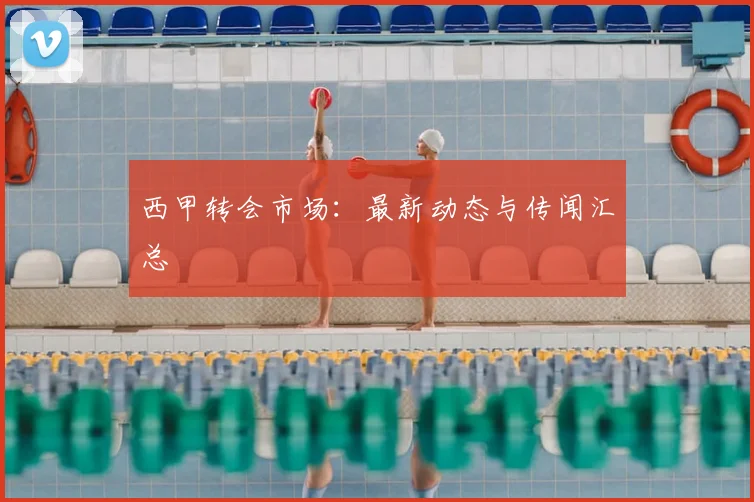 西甲转会市场：最新动态与传闻汇总