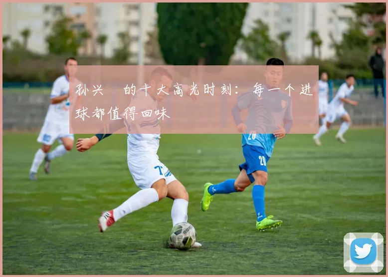 孙兴慜的十大高光时刻：每一个进球都值得回味